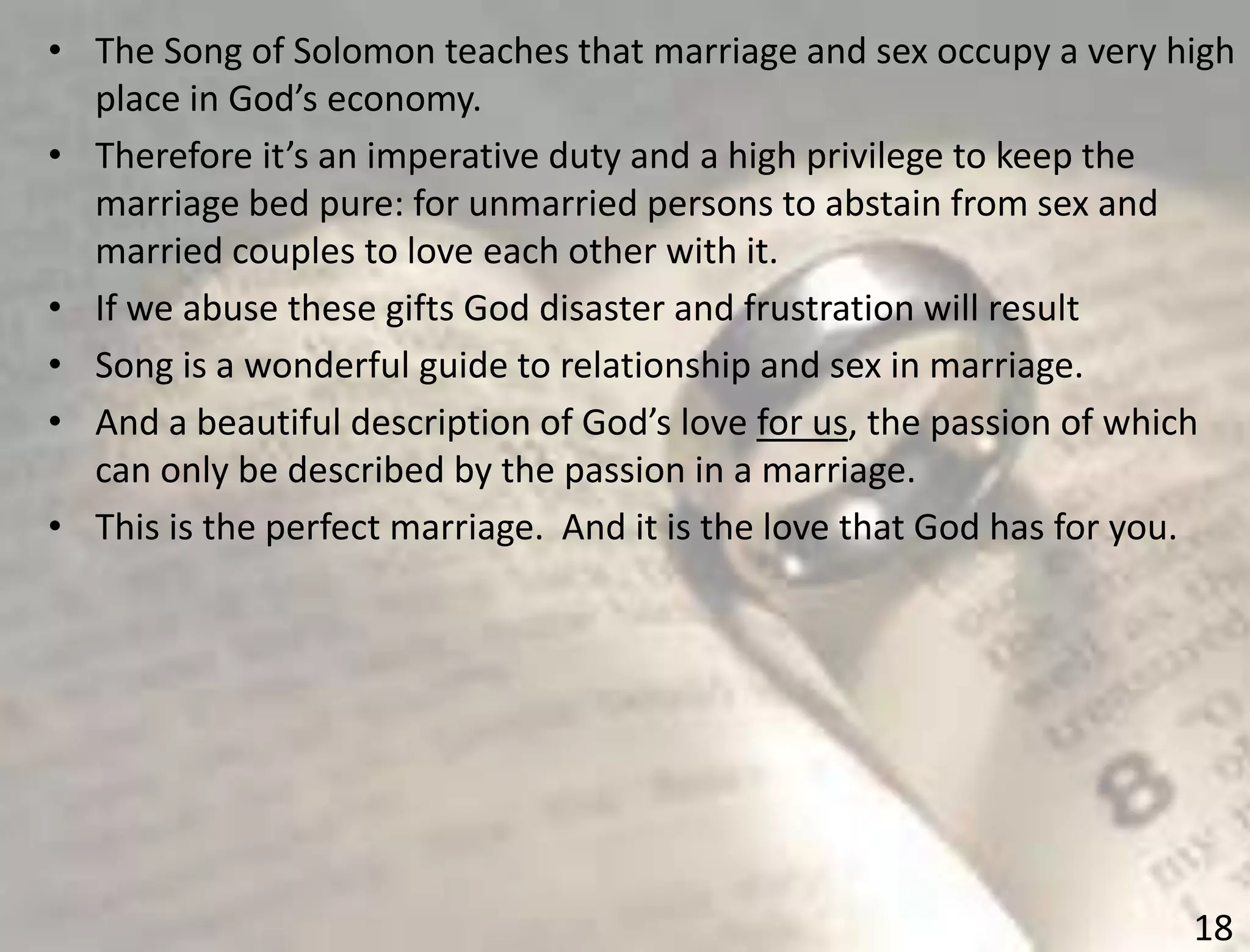 18
• The Song of Solomon teaches that marriage and sex occupy a very high
place in God’s economy.
• Therefore it’s an imperative duty and a high privilege to keep the
marriage bed pure: for unmarried persons to abstain from sex and
married couples to love each other with it.
• If we abuse these gifts God disaster and frustration will result
• Song is a wonderful guide to relationship and sex in marriage.
• And a beautiful description of God’s love for us, the passion of which
can only be described by the passion in a marriage.
• This is the perfect marriage. And it is the love that God has for you.
 