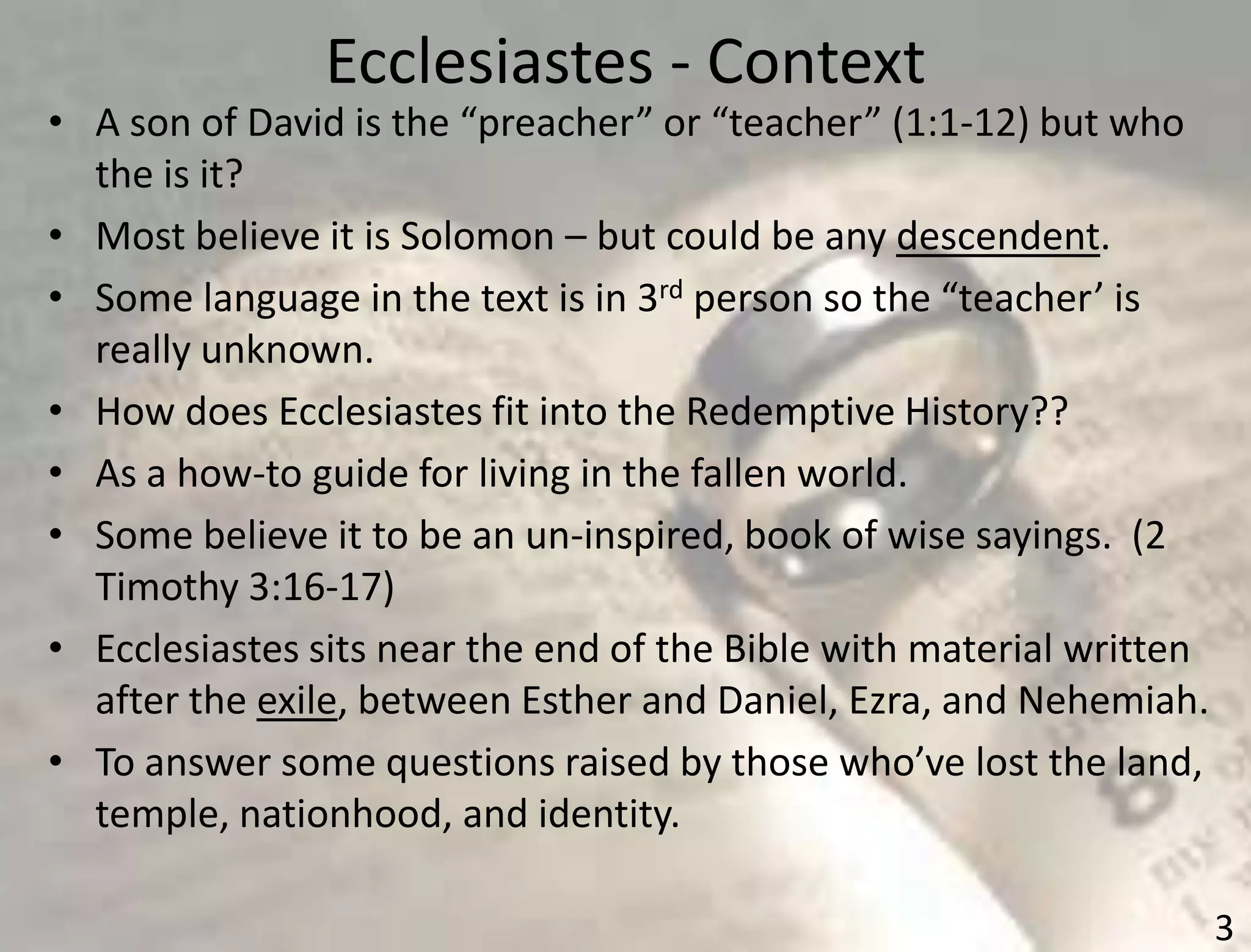 Ecclesiastes - Context
3
• A son of David is the “preacher” or “teacher” (1:1-12) but who
the is it?
• Most believe it is Solomon – but could be any descendent.
• Some language in the text is in 3rd person so the “teacher’ is
really unknown.
• How does Ecclesiastes fit into the Redemptive History??
• As a how-to guide for living in the fallen world.
• Some believe it to be an un-inspired, book of wise sayings. (2
Timothy 3:16-17)
• Ecclesiastes sits near the end of the Bible with material written
after the exile, between Esther and Daniel, Ezra, and Nehemiah.
• To answer some questions raised by those who’ve lost the land,
temple, nationhood, and identity.
 