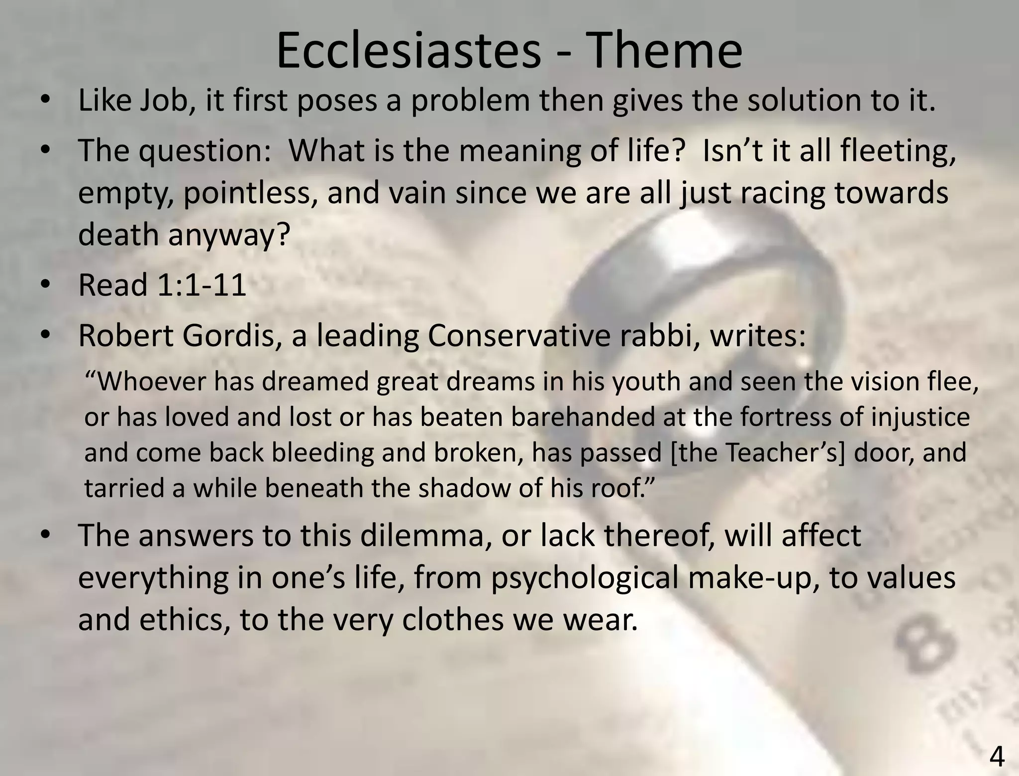Ecclesiastes - Theme
4
• Like Job, it first poses a problem then gives the solution to it.
• The question: What is the meaning of life? Isn’t it all fleeting,
empty, pointless, and vain since we are all just racing towards
death anyway?
• Read 1:1-11
• Robert Gordis, a leading Conservative rabbi, writes:
“Whoever has dreamed great dreams in his youth and seen the vision flee,
or has loved and lost or has beaten barehanded at the fortress of injustice
and come back bleeding and broken, has passed *the Teacher’s+ door, and
tarried a while beneath the shadow of his roof.”
• The answers to this dilemma, or lack thereof, will affect
everything in one’s life, from psychological make-up, to values
and ethics, to the very clothes we wear.
 