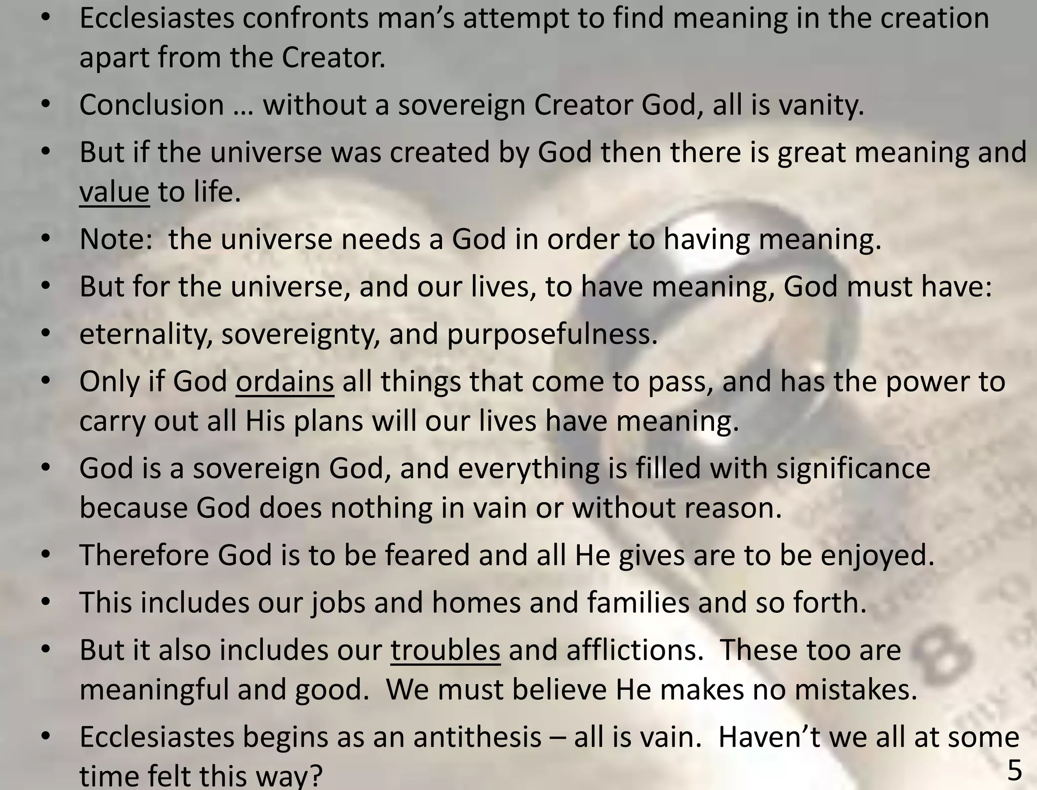 5
• Ecclesiastes confronts man’s attempt to find meaning in the creation
apart from the Creator.
• Conclusion … without a sovereign Creator God, all is vanity.
• But if the universe was created by God then there is great meaning and
value to life.
• Note: the universe needs a God in order to having meaning.
• But for the universe, and our lives, to have meaning, God must have:
• eternality, sovereignty, and purposefulness.
• Only if God ordains all things that come to pass, and has the power to
carry out all His plans will our lives have meaning.
• God is a sovereign God, and everything is filled with significance
because God does nothing in vain or without reason.
• Therefore God is to be feared and all He gives are to be enjoyed.
• This includes our jobs and homes and families and so forth.
• But it also includes our troubles and afflictions. These too are
meaningful and good. We must believe He makes no mistakes.
• Ecclesiastes begins as an antithesis – all is vain. Haven’t we all at some
time felt this way?
 