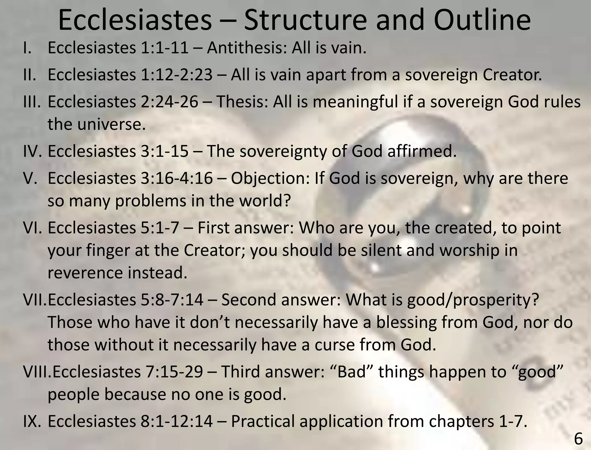 Ecclesiastes – Structure and Outline
6
I. Ecclesiastes 1:1-11 – Antithesis: All is vain.
II. Ecclesiastes 1:12-2:23 – All is vain apart from a sovereign Creator.
III. Ecclesiastes 2:24-26 – Thesis: All is meaningful if a sovereign God rules
the universe.
IV. Ecclesiastes 3:1-15 – The sovereignty of God affirmed.
V. Ecclesiastes 3:16-4:16 – Objection: If God is sovereign, why are there
so many problems in the world?
VI. Ecclesiastes 5:1-7 – First answer: Who are you, the created, to point
your finger at the Creator; you should be silent and worship in
reverence instead.
VII.Ecclesiastes 5:8-7:14 – Second answer: What is good/prosperity?
Those who have it don’t necessarily have a blessing from God, nor do
those without it necessarily have a curse from God.
VIII.Ecclesiastes 7:15-29 – Third answer: “Bad” things happen to “good”
people because no one is good.
IX. Ecclesiastes 8:1-12:14 – Practical application from chapters 1-7.
 