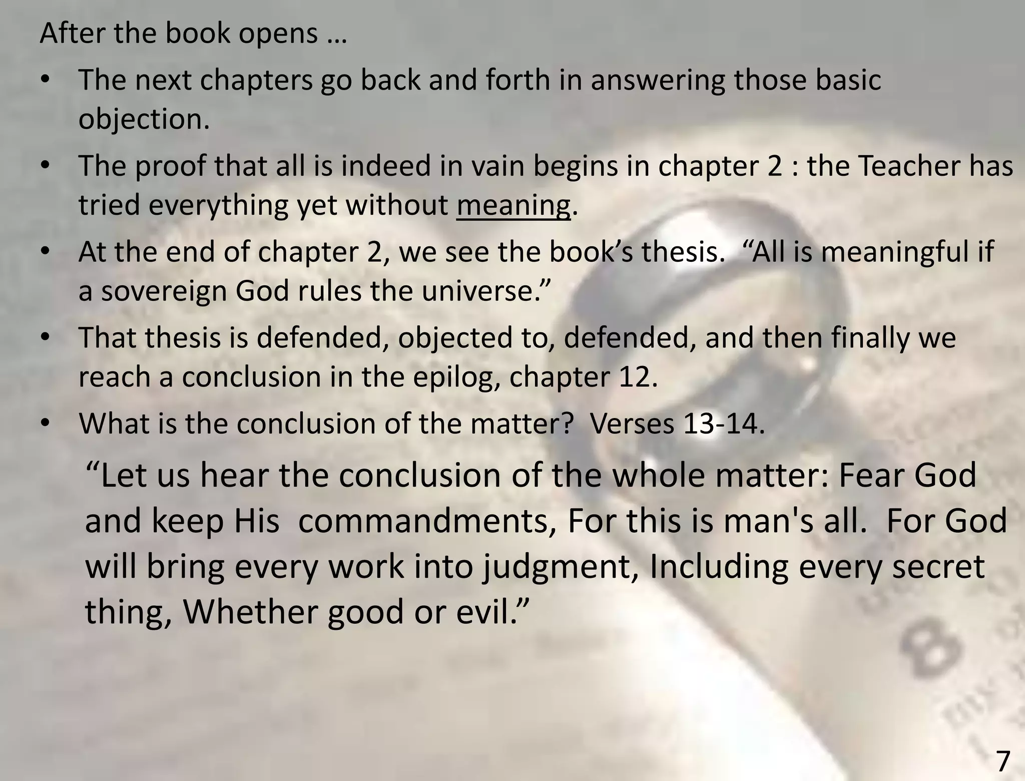 7
After the book opens …
• The next chapters go back and forth in answering those basic
objection.
• The proof that all is indeed in vain begins in chapter 2 : the Teacher has
tried everything yet without meaning.
• At the end of chapter 2, we see the book’s thesis. “All is meaningful if
a sovereign God rules the universe.”
• That thesis is defended, objected to, defended, and then finally we
reach a conclusion in the epilog, chapter 12.
• What is the conclusion of the matter? Verses 13-14.
“Let us hear the conclusion of the whole matter: Fear God
and keep His commandments, For this is man's all. For God
will bring every work into judgment, Including every secret
thing, Whether good or evil.”
 