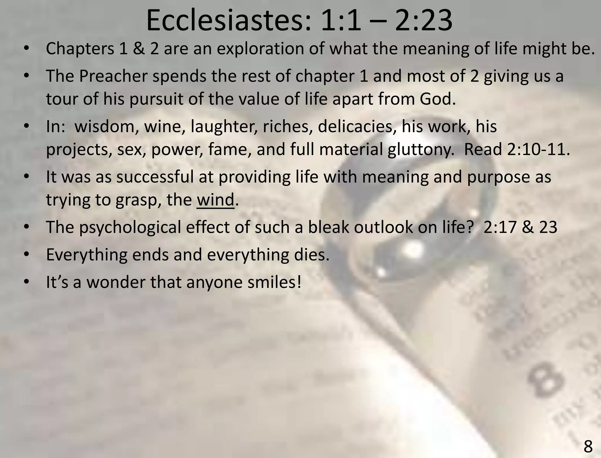 Ecclesiastes: 1:1 – 2:23
8
• Chapters 1 & 2 are an exploration of what the meaning of life might be.
• The Preacher spends the rest of chapter 1 and most of 2 giving us a
tour of his pursuit of the value of life apart from God.
• In: wisdom, wine, laughter, riches, delicacies, his work, his
projects, sex, power, fame, and full material gluttony. Read 2:10-11.
• It was as successful at providing life with meaning and purpose as
trying to grasp, the wind.
• The psychological effect of such a bleak outlook on life? 2:17 & 23
• Everything ends and everything dies.
• It’s a wonder that anyone smiles!
 