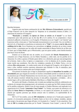 Queridas hermanas,
Augurios para una buena continuación de este Mes Misionero Extraordinario, querido por
el Papa Francisco con la clara intención de “despertar en la comunidad cristiana el deber y el
entusiasmo de anunciar el Evangelio”.
“Bautizados y enviados. La Iglesia de Cristo en misión en el mundo” es un fuerte
compromiso para toda persona que un día dijo SÍ a la fe católica. Es un compromiso a hacer
concreta la adhesión a Jesucristo y a su Evangelio. El bautismo no es un “regalo” o un “premio” que
la persona recibe y tiene para sí. Todo bautizado necesariamente es un enviado. Una vez recibido el
don de la fe, el bautizado se transforma en testimonio de la “Vida” y la anuncia con la vida, en el
cotidiano de la vida. Con el bautismo nos convertimos en Iglesia, miembros de un único cuerpo
que es Cristo, y caminamos por las calles del mundo anunciando la Buena Noticia de un Dios que
es Amor, que es Padre-Madre, que es Misericordia y que nos quiere unidos, como familia humana,
para hacer crecer Su Reino.
Estamos en la mitad del mes de octubre, en el corazón del Sínodo Panamazónico, en
comunión con el Papa Francisco, con los Padres Sinodales y, sobre todo, con los pueblos de la
Amazonia. Es a ellos a quienes el Sínodo quiere darles voz y distinción, para que sean protagonistas
de la historia. Junto a ellos, la Iglesia se compromete a vivir la dinámica de la escucha, porque
tienen mucho que enseñarnos. Son ellos los verdaderos custodios de la Madre Tierra, y en sus
culturas Dios está presente, y lo estaba mucho antes de la llegada del Evangelio y de la Iglesia. En
torno a ellos, también nosotros queremos abrazarnos para defender la vida, la naturaleza, para
construir juntos nuevos caminos para una Ecología integral.
Una primera invitación que os hago es propiamente aquella de intensificar la oración y el
ofrecimiento para que ninguna de nosotras ni nuestras comunidades pierda la ocasión de crecer en
la conciencia que el Sínodo Panamazónico nos toca de cerca ¡y muy cerca! ¡Donde se juega con la
vida, allí estamos nosotras! ¡Donde hay jóvenes, lo más pobres, marginados y olvidados… allí es
nuestro lugar y allí se mide nuestra fidelidad a Don Bosco y a Madre Mazzarello!
Por motivo del Sínodo, el Instituto está viviendo una realidad muy bella de colaboración con
la Iglesia, de sinergia intercongregacional y de testimonio, en cuanto que las FMA estamos de parte
de los pueblos originarios. Desde el mes de mayo pasado, el Ámbito Misiones está implicado en la
organización de la Tienda “Amazonia: Casa Común”. La Tienda, cuyo punto de referencia es la
iglesia de Santa María in Traspontina, en Roma, es «un espacio de encuentro, de escucha y de
oración por aquellas personas que desean conocer más la realidad y la espiritualidad de la
Amazonia».
Del 5 al 27 de octubre, cerca de 250 voluntarios se alternan en la Tienda para asegurar la
oración y la invocación permanente al Espíritu Santo en favor de los trabajos sinodales, además
para acoger a las personas que llegan allí para vivir la propia fe y “respirar” el aire amazónico. Son
más de 240 los eventos promovidos por la Tienda “Amazonia: Casa Común” y más de 100 las
Roma, 14 de octubre de 2019
 