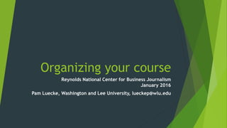 Organizing your course
Reynolds National Center for Business Journalism
January 2016
Pam Luecke, Washington and Lee University, lueckep@wlu.edu
 