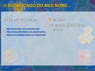 O SIGNIFICADO DO MEU NOME... SITES DE PESQUISA: http://www.ebb.com.br/nomes.php http://www.linkdobebe.com.br/nomes/boys/a.htm http://www.listadenomes.com.br/pesquisa-de-nomes/ PAOLA:  DE BAIXA ESTATURA, BAIXA 