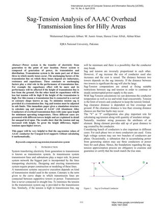 Sag-Tension Analysis of AAAC Overhead
Transmission lines for Hilly Areas
Muhammad Zulqarnain Abbasi, M. Aamir Aman, Hamza Umar Afridi, Akhtar Khan
IQRA National University, Pakistan
Abstract—Power system is the transfer of electricity from
generation to the point of user location. Power system is
composed of generation of power, its transmission and
distribution. Transmission system is the main part out of these
three in which mostly losses occur. The unchanging factors of the
transmission line on which these losses depend are inductance,
resistance and capacitance. These constants or unchanging
factors play a vital role in the performance of transmission line.
For example the capacitance effect will be more and its
performance will be affected if the height of transmission line is
less from the ground. On the other hand its capacitance will be
less but tension will be high if the height of the transmission is
high. For this reason a transmission line is connected in a curved
or catenary shape known as sag. To minimize tension sag is
provided in a transmission line. Sag and tension must be adjusted
in safe limits. This immediate paper gives a simulation structure
to calculate sag and tension of AAAC (All Aluminum Alloy
Conductors of overhead transmission lines with same span length
for minimum operating temperature. Three different cases are
presented with different towers height and are explained in detail
for unequal level span. The results show that the tension and sag
increased with height. So great the height difference, higher
tensions upon higher towers.
This paper will be very helpful to find the sag-tension values of
AAAC conductor for Unequal level supports without calculating
it mathematically.
Keywords-component;sag;tension;transmission system
I. INTRODUCTION
System transferring electricity from generation to transmission
is known as transmission system. In transmission system
transmission lines and substations play a major role. In power
system network the biggest part is incorporated by the lines
transporting electricity. Designing and erecting transmission
system require proper construction or modeling of these lines.
A transmission systems successive execution depends on kind
of transmission model used in the system. Catenary is the term
given to the curve shape in which transmission lines are
connected between supportive towers or power. Transmission
line is never connected in straight line. To minimize the tension
in the transmission system sag is provided to the transmission
line. Similarly, if the tension is high in transmission line, sag
will be minimum and there is a possibility that the conductor
may break.
Sag and tension are inversely proportional to each other.
However, if sag increase the size of conductor used also
increases and the cost is raised. The distance between two
towers depends on the sag intensity. If the distance between
two towers is significant the sag will also be large.
Sag-Tension computations are aimed at fixing suitable
restrictions between sag and tension in order to continue or
steady uninterrupted power supply to the users.
With Sag-Tension calculations we can determine the conductor
temperature as well as ice and wind; load concurrently. Tension
is the limit of towers and conductor to keep the tension limited.
Sag clearance distance is dependent on line crossings and
ground. If the clearance distance is less than crossing distance
chances are that line faults may occur.
The “V” or “I” configuration also play important role for
calculating sag-tension along with quantity of insulator strings.
Naturally, insulator string possesses the attributes of an
element. Being element provides add up of great distance to
sag created by the conductor.
Considering bunch of conductors is also important in different
cases. For each phase two or more conductors are used. Extra
high voltage system may use two bunches of conductors per
phase. Occasionally, a substation that is accumulating power
from generating station may use three conductors or power
lines for each phase. Hence, the foundations regarding the sag-
tension approximation process are obligatory to examine and
guarantee or certify that the result match the true state.
Figure 1. Sag in Overhead Conductor
International Journal of Computer Science and Information Security (IJCSIS),
Vol. 16, No. 4, April 2018
111 https://sites.google.com/site/ijcsis/
ISSN 1947-5500
 