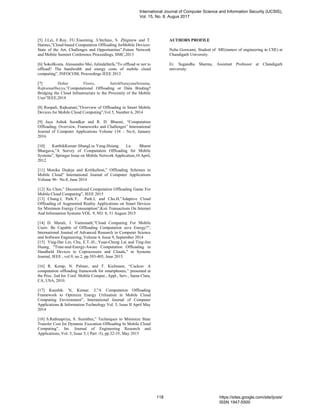[5] J.Lei, F.Roy, FU.Xiaoming, S.Stefano, S. Zbigniew and T.
Hannes,”Cloud-based Computation Offloading forMobile Devices:
State of the Art, Challenges and Opportunities”,Future Network
and Mobile Summit Conference Proceedings, IIMC,2013
[6] SokolKosta. Alessandro Mei, JulindaStefa,”To offload or not to
offload? The bandwidth and energy costs of mobile cloud
computing”, INFOCOM, Proceedings IEEE 2013
[7] Huber Flores, SatishNarayanaSrirama,
RajkumarBuyya,”Computational Offloading or Data Binding?
Bridging the Cloud Infrastructure to the Proximity of the Mobile
User”IEEE,2014
[8] Roopali, Rajkumari,”Overview of Offloading in Smart Mobile
Devices for Mobile Cloud Computing”,Vol 5, Number 6, 2014
[9] Jaya Ashok Suradkar and R. D. Bharati, “Computation
Offloading: Overview, Frameworks and Challenges” International
Journal of Computer Applications Volume 134 – No.6, January
2016
[10] KarthikKumar·JibangLiu·Yung-Hsiang Lu· Bharat
Bhargava,”A Survey of Computation Offloading for Mobile
Systems”, Springer Issue on Mobile Network Application,10 April,
2012.
[11] Monika Dudeja and KritikaSoni,” Offloading Schemes in
Mobile Cloud” International Journal of Computer Applications
Volume 96– No.8, June 2014
[12] Xu Chen,” Decentralized Computation Offloading Game For
Mobile Cloud Computing”, IEEE 2015
[13] Chung.J, Park.Y, Park.J, and Cho.H,”Adaptive Cloud
Offloading of Augmented Reality Applications on Smart Devices
for Minimum Energy Consumption”,Ksii Transactions On Internet
And Information Systems VOL. 9, NO. 8, 31 August 2015
[14] D. Murali, J. Vamsinath,”Cloud Computing For Mobile
Users: Be Capable of Offloading Computation save Energy?”,
International Journal of Advanced Research in Computer Science
and Software Engineering, Volume 4, Issue 9, September 2014
[15] Ying-Dar Lin, Chu, E.T.-H., Yuan-Cheng Lai and Ting-Jun
Huang, "Time-and-Energy-Aware Computation Offloading in
Handheld Devices to Coprocessors and Clouds," in Systems
Journal, IEEE , vol.9, no.2, pp.393-405, June 2015.
[16] R. Kemp, N. Palmer, and T. Kielmann, “Cuckoo: A
computation offloading framework for smartphones,” presented at
the Proc. 2nd Int. Conf. Mobile Comput., Appl., Serv., Santa Clara,
CA, USA, 2010.
[17] Kaushik. N, Kumar. J,”A Computation Offloading
Framework to Optimize Energy Utilisation in Mobile Cloud
Computing Environment”, International Journal of Computer
Applications & Information Technology Vol. 5, Issue II April May
2014
[18] S.Rathnapriya, S. Sumithra,” Techniques to Minimize State
Transfer Cost for Dynamic Execution Offloading In Mobile Cloud
Computing”, Int. Journal of Engineering Research and
Applications, Vol. 5, Issue 5, ( Part -5), pp.32-35, May 2015
AUTHORS PROFILE
Neha Goswami, Student of ME(maters of engineering in CSE) at
Chandigarh University.
Er. Sugandha Sharma, Assistant Professor at Chandigarh
university.
International Journal of Computer Science and Information Security (IJCSIS),
Vol. 15, No. 8, Augus 2017
118 https://sites.google.com/site/ijcsis/
ISSN 1947-5500
 