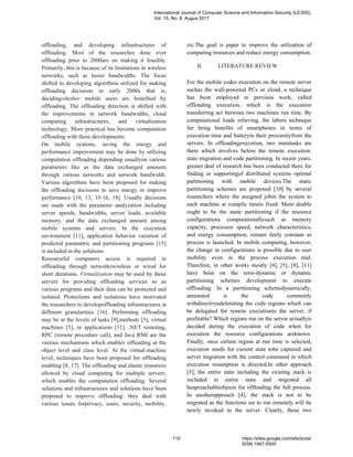 offloading, and developing infrastructures of
offloading. Most of the researches done over
offloading prior to 2000are on making it feasible.
Primarily, this is because of its limitations in wireless
networks, such as lesser bandwidths. The focus
shifted to developing algorithms utilized for making
offloading decisions in early 2000s that is,
decidingwhether mobile users are benefited by
offloading. The offloading direction is shifted with
the improvements in network bandwidths, cloud
computing infrastructures, and virtualization
technology. More practical has become computation
offloading with these developments.
On mobile systems, saving the energy and
performance improvement may be done by utilizing
computation offloading depending usuallyon various
parameters like as the data exchanged amounts
through various networks and network bandwidth.
Various algorithms have been proposed for making
the offloading decisions to save energy or improve
performance [10, 13, 15-16, 18]. Usually decisions
are made with the parameter analyzation including
server speeds, bandwidths, server loads, available
memory, and the data exchanged amount among
mobile systems and servers. In the execution
environment [11], application behavior variation of
predicted parametric and partitioning programs [15]
is included in the solutions.
Resourceful computers access is required in
offloading through networkswireless or wired for
short durations. Virtualization may be used by these
servers for providing offloading services so as
various programs and their data can be protected and
isolated. Protections and isolations have motivated
the researchers to developoffloading infrastructures at
different granularities [16]. Performing offloading
may be at the levels of tasks [9],methods [3], virtual
machines [5], or applications [11]. .NET remoting,
RPC (remote procedure call), and Java RMI are the
various mechanisms which enables offloading at the
object level and class level. At the virtual-machine
level, techniques have been proposed for offloading
enabling [8, 17]. The offloading and elastic resources
allowed by cloud computing for multiple servers;
which enables the computation offloading. Several
solutions and infrastructures and solutions have been
proposed to improve offloading: they deal with
various issues forprivacy, users, security, mobility,
etc.The goal is paper to improve the utilization of
computing resources and reduce energy consumption.
II. LITERATURE REVIEW
For the mobile codes execution on the remote server
suchas the wall-powered PCs or cloud, a technique
has been employed in previous work, called
offloading execution, which is the execution
transferring act between two machines run time. By
computational loads relieving, the labors technique
for bring benefits of smartphones in terms of
execution time and batteryin their proximityfrom the
servers. In offloadingexecution, two maintasks are
there which involves before the remote execution:
state migration and code partitioning. In recent years,
greater deal of research has been conducted there for
finding or supportingof distributed systems optimal
partitioning with mobile devices.The static
partitioning schemes are proposed [10] by several
researchers where the assigned jobin the system to
each machine at compile timeis fixed. More doable
ought to be the static partitioning if the resource
configurations computationallysuch as memory
capacity, processor speed, network characteristics,
and energy consumption, remain fairly constant as
process is launched. In mobile computing, however,
the change in configurations is possible due to user
mobility even in the process execution mid.
Therefore, in other works mostly [4], [5], [8], [11]
have been on the semi-dynamic or dynamic
partitioning schemes development to execute
offloading. In a partitioning schemedynamically,
annotated is the code commonly
withdirectivesdelimiting the code regions which can
be delegated for remote executionto the server, if
profitable? Which regions run on the server actuallyis
decided during the execution of code when for
execution the resource configurations areknown.
Finally, once certain region at run time is selected,
execution needs for current state tobe captured and
server migration with the control command in which
execution resumption is directed.In other approach
[5], the entire state including the existing stack is
included in entire state and migrated all
heapreachableobjects for offloading the full process.
In anotherapproach [4], the stack is not to be
migrated as the functions set to run remotely will be
newly invoked in the server. Clearly, these two
International Journal of Computer Science and Information Security (IJCSIS),
Vol. 15, No. 8, Augus 2017
110 https://sites.google.com/site/ijcsis/
ISSN 1947-5500
 