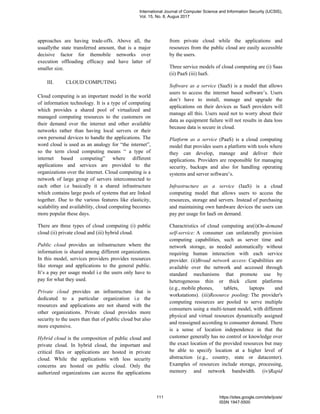 approaches are having trade-offs. Above all, the
usuallythe state transferred amount, that is a major
decisive factor for themobile networks over
execution offloading efficacy and have latter of
smaller size.
III. CLOUD COMPUTING
Cloud computing is an important model in the world
of information technology. It is a type of computing
which provides a shared pool of virtualized and
managed computing resources to the customers on
their demand over the internet and other available
networks rather than having local servers or their
own personal devices to handle the applications. The
word cloud is used as an analogy for “the internet”,
so the term cloud computing means “ a type of
internet based computing” where different
applications and services are provided to the
organizations over the internet. Cloud computing is a
network of large group of servers interconnected to
each other i.e basically it a shared infrastructure
which contains large pools of systems that are linked
together. Due to the various features like elasticity,
scalability and availability, cloud computing becomes
more popular these days.
There are three types of cloud computing (i) public
cloud (ii) private cloud and (iii) hybrid cloud.
Public cloud provides an infrastructure where the
information is shared among different organizations.
In this model, services providers provides resources
like storage and applications to the general public.
It’s a pay per usage model i.e the users only have to
pay for what they used.
Private cloud provides an infrastructure that is
dedicated to a particular organization i.e the
resources and applications are not shared with the
other organizations. Private cloud provides more
security to the users than that of public cloud but also
more expensive.
Hybrid cloud is the composition of public cloud and
private cloud. In hybrid cloud, the important and
critical files or applications are hosted in private
cloud. While the applications with less security
concerns are hosted on public cloud. Only the
authorized organizations can access the applications
from private cloud while the applications and
resources from the public cloud are easily accessible
by the users.
Three service models of cloud computing are (i) Saas
(ii) PaaS (iii) IaaS.
Software as a service (SaaS) is a model that allows
users to access the internet based software’s. Users
don’t have to install, manage and upgrade the
applications on their devices as SaaS providers will
manage all this. Users need not to worry about their
data as equipment failure will not results in data loss
because data is secure in cloud.
Platform as a service (PaaS) is a cloud computing
model that provides users a platform with tools where
they can develop, manage and deliver their
applications. Providers are responsible for managing
security, backups and also for handling operating
systems and server software’s.
Infrastructure as a service (IaaS) is a cloud
computing model that allows users to access the
resources, storage and servers. Instead of purchasing
and maintaining own hardware devices the users can
pay per usage for IaaS on demand.
Charactristics of cloud computing are(i)On-demand
self-service: A consumer can unilaterally provision
computing capabilities, such as server time and
network storage, as needed automatically without
requiring human interaction with each service
provider. (ii)Broad network access: Capabilities are
available over the network and accessed through
standard mechanisms that promote use by
heterogeneous thin or thick client platforms
(e.g., mobile phones, tablets, laptops and
workstations). (iii)Resource pooling: The provider's
computing resources are pooled to serve multiple
consumers using a multi-tenant model, with different
physical and virtual resources dynamically assigned
and reassigned according to consumer demand. There
is a sense of location independence in that the
customer generally has no control or knowledge over
the exact location of the provided resources but may
be able to specify location at a higher level of
abstraction (e.g., country, state or datacenter).
Examples of resources include storage, processing,
memory and network bandwidth. (iv)Rapid
International Journal of Computer Science and Information Security (IJCSIS),
Vol. 15, No. 8, Augus 2017
111 https://sites.google.com/site/ijcsis/
ISSN 1947-5500
 