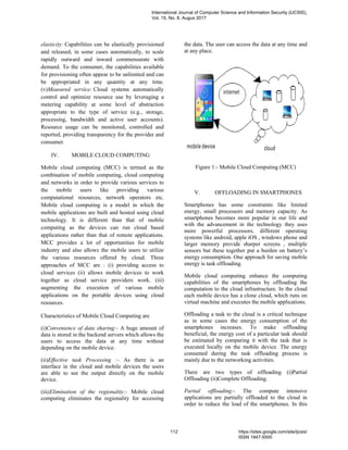 elasticity: Capabilities can be elastically provisioned
and released, in some cases automatically, to scale
rapidly outward and inward commensurate with
demand. To the consumer, the capabilities available
for provisioning often appear to be unlimited and can
be appropriated in any quantity at any time.
(v)Measured service: Cloud systems automatically
control and optimize resource use by leveraging a
metering capability at some level of abstraction
appropriate to the type of service (e.g., storage,
processing, bandwidth and active user accounts).
Resource usage can be monitored, controlled and
reported, providing transparency for the provider and
consumer.
IV. MOBILE CLOUD COMPUTING
Mobile cloud computing (MCC) is termed as the
combination of mobile computing, cloud computing
and networks in order to provide various services to
the mobile users like providing various
computational resources, network operators etc.
Mobile cloud computing is a model in which the
mobile applications are built and hosted using cloud
technology. It is different than that of mobile
computing as the devices can run cloud based
applications rather than that of remote applications.
MCC provides a lot of opportunities for mobile
industry and also allows the mobile users to utilize
the various resources offered by cloud. Three
approaches of MCC are : (i) providing access to
cloud services (ii) allows mobile devices to work
together as cloud service providers work. (iii)
augmenting the execution of various mobile
applications on the portable devices using cloud
resources.
Characteristics of Mobile Cloud Computing are
(i)Convenience of data sharing:- A huge amount of
data is stored in the backend servers which allows the
users to access the data at any time without
depending on the mobile device.
(ii)Effective task Processing :- As there is an
interface in the cloud and mobile devices the users
are able to see the output directly on the mobile
device.
(iii)Elimination of the regionality:- Mobile cloud
computing eliminates the regionality for accessing
the data. The user can access the data at any time and
at any place.
Figure 1:- Mobile Cloud Computing (MCC)
V. OFFLOADING IN SMARTPHONES
Smartphones has some constraints like limited
energy, small processors and memory capacity. As
smartphones becomes more popular in our life and
with the advancement in the technology they uses
more powerful processors, different operating
systems like android, apple iOS , windows phone and
larger memory provide sharper screens , multiple
sensors but these together put a burden on battery’s
energy consumption. One approach for saving mobile
energy is task offloading.
Mobile cloud computing enhance the computing
capabilities of the smartphones by offloading the
computation to the cloud infrastructure. In the cloud
each mobile device has a clone cloud, which runs on
virtual machine and executes the mobile applications.
Offloading a task to the cloud is a critical technique
as in some cases the energy consumption of the
smartphones increases. To make offloading
beneficial, the energy cost of a particular task should
be estimated by comparing it with the task that is
executed locally on the mobile device. The energy
consumed during the task offloading process is
mainly due to the networking activities.
There are two types of offloading (i)Partial
Offloading (ii)Complete Offloading.
Partial offloading:- The compute intensive
applications are partially offloaded to the cloud in
order to reduce the load of the smartphones. In this
International Journal of Computer Science and Information Security (IJCSIS),
Vol. 15, No. 8, Augus 2017
112 https://sites.google.com/site/ijcsis/
ISSN 1947-5500
 