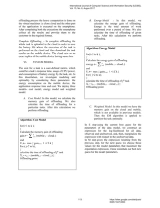 offloading process the heavy computation is done on
the virtual machines i.e clone cloud and the other part
of the application is executed on the smartphone.
After completing both the executions the smartphone
collect all the results and provide them to the
customer in the required format.
Complete Offloading :- In complete offloading the
whole task is uploaded to the cloud in order to save
the battery life where the execution of the task is
performed on the cloud and then download the task
results on the mobile device. The cloud acts as an
exact replica of the mobile device having same data.
VI. SYSTEM MODEL
The cost for a task is a user-defined metric, which
could be a task’s response time, usage of CPU power,
and consumption of battery energy by the task, etc. In
this dissertation, we investigate modeling and
optimality by considering three parameters: the
energy consumption on the mobile device, the
application response time and cost. We deploy three
models- cost model, energy model and weighted
model.
A. Cost Model: In this model, we calculate the
memory gain of offloading. We also
calculate the time of offloading for a
particular tasks. After this calculation we
perform offloading.
B. Energy Model : In this model, we
calculate the energy gain of offloading.
Energy is the total amount of work
performed over a period of time. We also
calculate the time of offloading of given
tasks. After this calculation we perform
offloading.
C. Weighted Model: In this model we have the
memory gain on the cloud and mobile,
which is not available in previous models.
Then the EM algorithm is applied to
partition the task optimally.
In E step-using the current best guess for the
parameters of the data model, we construct an
expression for the log-likelihood for all data,
observed and unobserved, and, then, marginalize the
expression with respect to the unobserved data.
In M step-given the expression resulting from the
previous step, for the next guess we choose those
values for the model parameters that maximize the
expectation expression. These constitute our best new
guess for the model parameters.
Algorithm- Cost Model
for(i=1 to k );
{
Calculate the memory gain of offloading
gain ← ∑ =
n
i 1 (mobile I – cloud i)
end
Ui ← max { gaini to i 1 <i ≤ k }
For ( j=2 to k);
{
calculate the time of offloading of jth
task
Xj = xj-1 – (mobilej-1 – cloud j-1) }
Offloading point
Algorithm- Energy Model
for(i=1 to k );
{
Calculate the energy gain of offloading
energy← ∑ =
n
i 1 (mobile I – cloud i)
end
Ui ← max { gaini to i 1 <i ≤ k }
For ( j=2 to k);
{
calculate the time of offloading of jth
task
Xj = xj-1 – (mobilej-1 – cloud j-1) }
Offloading point
International Journal of Computer Science and Information Security (IJCSIS),
Vol. 15, No. 8, Augus 2017
113 https://sites.google.com/site/ijcsis/
ISSN 1947-5500
 