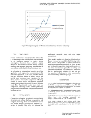 Figure 7: Comparison graph of Memory parameter among Response and energy
VIII. CONCLUSION
Several solutions have been proposed to enhance the
CPU performance and to manage the disk and screen
in an intelligent manner to reduce power
consumption. However, these solutions require
changes in the structure of mobile devices, or they
require a new hardware that results in an increase of
cost and may not be feasible for all mobile devices.
By offloading the computational intensive part of the
application which requires less communication to the
rest of the application, to the cloud, a mobile device
can save significant amount of battery energy and
provide more responsive user experience. In this
thesis, we have presented a computation offloading
scheme on virtual devices. Our partition algorithm
finds optimal program partitioning for given program
input data. Experimental results show that our
computation offloading scheme can be significantly
improve the performance and energy consumption on
handheld devices.
IX. FUTURE SCOPE
Computation offloading technique is proposed with
the objective to offload the large computations and
complex processing from resource-limited devices
(i.e., mobile devices) to resourceful machines (i.e.,
servers in clouds). This helps in reducing the
application execution time and also power
consumption.
More work is needed to be done for offloading field.
Future work can be extended in the following fields:
Here, we use EM algorithm for optimal partition the
application running on Smartphone, in future we will
use metaheuristic algorithm, since metaheuristics are
one of the most practical approaches for solving hard
optimization problems. This approach is interesting
for very large problem instances. We will also take
our operations to hardware for better understanding
the calculate delay and memory usage.
REFERENCES
[1] Li Z,WangC,XuR,”Computation offloading to save energy on
handheld devices: a partition scheme”,InProceedings of the 2001
international conference onCompilers, architecture, and synthesis
for embeddedsystems (CASES),238–246,2001
[2] ChengWang and ZhiyuanLi,”A computation offloading scheme
on handheld devices”, Journal of Parallel and Distributed
Computing, 2003
[3] Karthik Kumar and Yung-Hsiang Lu,“Cloud computing for
mobile users: Can offloading computation save
energy?”,Computer, vol. 43, no. 4, pp. 51–56,IEEE 2010
[4] S. Kosta, A. Aucinas, P. Hui, R. Mortier, and X. Zhang,
“Thinkair: Dynamic resource allocation and parallel execution in
the cloud for mobile code offloading.” in Proc. IEEE INFOCOM
2012
International Journal of Computer Science and Information Security (IJCSIS),
Vol. 15, No. 8, Augus 2017
117 https://sites.google.com/site/ijcsis/
ISSN 1947-5500
 