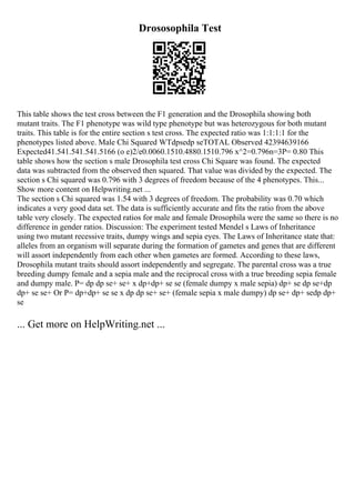 Drososophila Test
This table shows the test cross between the F1 generation and the Drosophila showing both
mutant traits. The F1 phenotype was wild type phenotype but was heterozygous for both mutant
traits. This table is for the entire section s test cross. The expected ratio was 1:1:1:1 for the
phenotypes listed above. Male Chi Squared WTdpsedp seTOTAL Observed 42394639166
Expected41.541.541.541.5166 (o e)2/e0.0060.1510.4880.1510.796 x^2=0.796n=3P= 0.80 This
table shows how the section s male Drosophila test cross Chi Square was found. The expected
data was subtracted from the observed then squared. That value was divided by the expected. The
section s Chi squared was 0.796 with 3 degrees of freedom because of the 4 phenotypes. This...
Show more content on Helpwriting.net ...
The section s Chi squared was 1.54 with 3 degrees of freedom. The probability was 0.70 which
indicates a very good data set. The data is sufficiently accurate and fits the ratio from the above
table very closely. The expected ratios for male and female Drosophila were the same so there is no
difference in gender ratios. Discussion: The experiment tested Mendel s Laws of Inheritance
using two mutant recessive traits, dumpy wings and sepia eyes. The Laws of Inheritance state that:
alleles from an organism will separate during the formation of gametes and genes that are different
will assort independently from each other when gametes are formed. According to these laws,
Drosophila mutant traits should assort independently and segregate. The parental cross was a true
breeding dumpy female and a sepia male and the reciprocal cross with a true breeding sepia female
and dumpy male. P= dp dp se+ se+ x dp+dp+ se se (female dumpy x male sepia) dp+ se dp se+dp
dp+ se se+ Or P= dp+dp+ se se x dp dp se+ se+ (female sepia x male dumpy) dp se+ dp+ sedp dp+
se
... Get more on HelpWriting.net ...
 