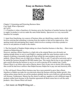 Essay on Business Studies
Chapter 2: Generating and Protecting Business Ideas
Case Study What a Spectacle!
(p13 p22)
1. A Franchise is when a franchisor of a business gives the franchisee of another business the right
to supply its product or service under the same brand identity. Specsavers is a very successful
franchise for example.
2. Apart from franchising, two sources of business ideas are identifying a market niche which
involves noticing that something is missing from the market or that can be improved on. Also
spotting trends and anticipating their impact which involves creating or develop a product or
service to suit patterns or trends in the market.
3. The first benefit of Stephen Halpin taking on a boots franchise business is that they ... Show more
content on Helpwriting.net ...
However, opening a Boots franchise is a high risk as the original Boots was obviously not
making enough money to survive and Halpin is opening under the same business name so the
chances of gaining a reasonably high profit from selling the same products and services is
unlikely. Glasses Direct was at a high risk as Murray Wells is only 22 and still at university and so
he started the business through his ВЈ1000 student loan. This means that he has to earn enough to
gain a profit allowing the business to survive as well as paying off his student loan. Finally,
Glasses Direct is an online store and so Murray doesn t have to pay rent or electric bills meaning
that overall he had lower outflows than Halpin because Halpin has to pay rent and electricity bills.
6. The web based, Glasses Direct business may have more potential to grow than a Boots
franchise as Halpin can make his own decisions about the business allowing further growth. Also
selling online means that he can sell his products globally but the cost of delivery and advertising
will increase. Furthermore, Murray has the choice to add new suppliers to sell a different range of
products unlike boots because in the franchise agreement all Boots stores have to sell the same
products. Also, Glasses Direct sell much
... Get more on HelpWriting.net ...
 