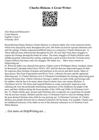 Charles Dickens A Great Writer
Alex Broussard Broussard 1
Coach Masson
English 2/ hour 3
8 October 2015
Remembering Charles Dickens Charles Dickens is a famous author who wrote numerous books
which were enjoyed by many throughout the years. His books are known xquisite characters and
real life settings. Charles experienced difficult times as a young boy ( Charles Dickens par. 7).
These difficult times followed him throughout his life. He uses ideas from these struggles to
express his feelings through the books he writes. The many struggles of Charles Dickens early
childhood greatly influenced his writing, making him a great novelist from the Victorian times.
Charles Dickens had many early life struggles. His father was ... Show more content on
Helpwriting.net ...
8). When his father was released from prison, Charles went to Wellington House Academy where
he Broussard 2 attended school from 1824 to 1827 until his dad was imprisoned again for debt.
He expresses these feelings of despair and loneliness in his novels and short stories. Many of
these pieces, like Great Expectations and Oliver Twist , reference the poor and the oppressed
(Merriman par. 5). Charles Dickens novel A Christmas Caroldisplays his feelings about being poor
during Christmas time. Charles references Scrooge s nephew as a poor child, and Scrooge asks
his nephew what he has to be merry about when he doesn t have any money (Dickens, A
Christmas Carol 4). The forces that inspired Dickens to create a powerful, impressive and
enduring tale were the profoundly humiliating experiences of his childhood, the plight of the
poor, and their children during the boom decades of the 1830s and 1840s (A Christmas Carol
par. 5). Charles family grew up poor and Christmas time is typically not a good time for people
who do not have money. Dickens used his story A Christmas Carol to voice his feelings about
the poor during Christmas time while he was growing up ( A Christmas Carol par. 4). Charles
Dickens uses people from his life as character references for his books. For example, Charles uses
his childhood memories of his father as one of the character references in A Christmas Carol .
While Dickens
... Get more on HelpWriting.net ...
 
