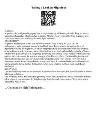 Taking a Look at Migraines
Migraines
Migraines, the head pounding agony that is experienced by millions worldwide. They are severe,
reoccurring headaches which can last as long as 72 hours. Many who suffer from migraines also
experience nausea and sensitivity to noise, light and smell.
THE HISTORY
Migraines aren t recent, in fact that have been around since as early as 7,000 BC, but
unfortunately valid treatment was not around back then. Trepenation is the earliest form of
treatment available for migraines, in which one purposefully drilled multiple holes into the head
of the sufferer in order to remove the evil spirits from one s head and was believed to be effective
whether that point of view was developed from being consistently closed minded or the surviving
patients had experienced the absolute pinnacle of the Placebo effect . The first effective form of
treatment for migraines was only developed multiple thousand years later in 1868, in which a
substance created from a fungus known as ergot was used. It continued to be used and developed
until eventually during the late 20th century when more effective methods were created and
confirmed.
SYMPTOMS
Unfortunately migraines are not as simple as the occasional headache, but generally occur in phases
which are as follows.
The Prodrome phase: The phase that generally occurs first, it is majority mood related but includes
a few physical characteristics. In this phase, one finds themselves in a state of depression, often
fatigued as well, as this
... Get more on HelpWriting.net ...
 
