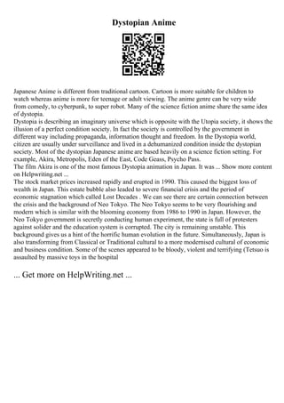 Dystopian Anime
Japanese Anime is different from traditional cartoon. Cartoon is more suitable for children to
watch whereas anime is more for teenage or adult viewing. The anime genre can be very wide
from comedy, to cyberpunk, to super robot. Many of the science fiction anime share the same idea
of dystopia.
Dystopia is describing an imaginary universe which is opposite with the Utopia society, it shows the
illusion of a perfect condition society. In fact the society is controlled by the government in
different way including propaganda, information thought and freedom. In the Dystopia world,
citizen are usually under surveillance and lived in a dehumanized condition inside the dystopian
society. Most of the dystopian Japanese anime are based heavily on a science fiction setting. For
example, Akira, Metropolis, Eden of the East, Code Geass, Psycho Pass.
The film Akira is one of the most famous Dystopia animation in Japan. It was ... Show more content
on Helpwriting.net ...
The stock market prices increased rapidly and erupted in 1990. This caused the biggest loss of
wealth in Japan. This estate bubble also leaded to severe financial crisis and the period of
economic stagnation which called Lost Decades . We can see there are certain connection between
the crisis and the background of Neo Tokyo. The Neo Tokyo seems to be very flourishing and
modern which is similar with the blooming economy from 1986 to 1990 in Japan. However, the
Neo Tokyo government is secretly conducting human experiment, the state is full of protesters
against solider and the education system is corrupted. The city is remaining unstable. This
background gives us a hint of the horrific human evolution in the future. Simultaneously, Japan is
also transforming from Classical or Traditional cultural to a more modernised cultural of economic
and business condition. Some of the scenes appeared to be bloody, violent and terrifying (Tetsuo is
assaulted by massive toys in the hospital
... Get more on HelpWriting.net ...
 