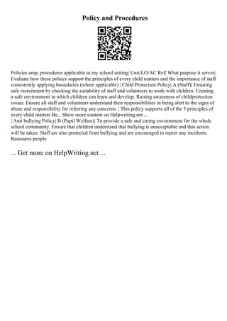 Policy and Procedures
Policies amp; procedures applicable to my school setting| Unit/LO/AC Ref| What purpose it serves|
Evaluate how these polices support the principles of every child matters and the importance of staff
consistently applying boundaries (where applicable) | Child Protection Policy| A (Staff)| Ensuring
safe recruitment by checking the suitability of staff and volunteers to work with children. Creating
a safe environment in which children can learn and develop. Raising awareness of childprotection
issues. Ensure all staff and volunteers understand their responsibilities in being alert to the signs of
abuse and responsibility for referring any concerns. | This policy supports all of the 5 principles of
every child matters Be... Show more content on Helpwriting.net ...
| Anti bullying Policy| B (Pupil Welfare)| To provide a safe and caring environment for the whole
school community. Ensure that children understand that bullying is unacceptable and that action
will be taken. Staff are also protected from bullying and are encouraged to report any incidents.
Reassures people
... Get more on HelpWriting.net ...
 