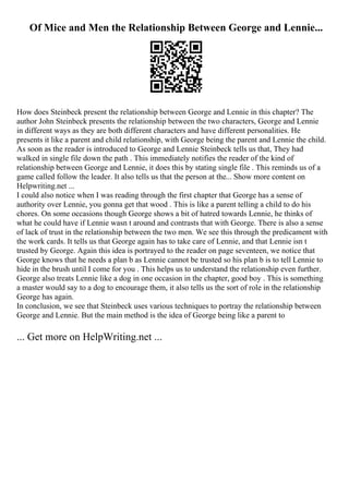 Of Mice and Men the Relationship Between George and Lennie...
How does Steinbeck present the relationship between George and Lennie in this chapter? The
author John Steinbeck presents the relationship between the two characters, George and Lennie
in different ways as they are both different characters and have different personalities. He
presents it like a parent and child relationship, with George being the parent and Lennie the child.
As soon as the reader is introduced to George and Lennie Steinbeck tells us that, They had
walked in single file down the path . This immediately notifies the reader of the kind of
relationship between George and Lennie, it does this by stating single file . This reminds us of a
game called follow the leader. It also tells us that the person at the... Show more content on
Helpwriting.net ...
I could also notice when I was reading through the first chapter that George has a sense of
authority over Lennie, you gonna get that wood . This is like a parent telling a child to do his
chores. On some occasions though George shows a bit of hatred towards Lennie, he thinks of
what he could have if Lennie wasn t around and contrasts that with George. There is also a sense
of lack of trust in the relationship between the two men. We see this through the predicament with
the work cards. It tells us that George again has to take care of Lennie, and that Lennie isn t
trusted by George. Again this idea is portrayed to the reader on page seventeen, we notice that
George knows that he needs a plan b as Lennie cannot be trusted so his plan b is to tell Lennie to
hide in the brush until I come for you . This helps us to understand the relationship even further.
George also treats Lennie like a dog in one occasion in the chapter, good boy . This is something
a master would say to a dog to encourage them, it also tells us the sort of role in the relationship
George has again.
In conclusion, we see that Steinbeck uses various techniques to portray the relationship between
George and Lennie. But the main method is the idea of George being like a parent to
... Get more on HelpWriting.net ...
 