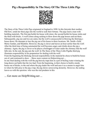 Pig s Responsibility In The Story Of The Three Little Pigs
The Story of the Three Little Pigs originated in England in 1890. In this fairytale their mother,
Old Sow, sends her three pigs into the world to seek their fortune. The pigs meet a man with
building materials. The first pig builds his house with straw; the second builds his house sticks and
the third with bricks. A wolf comes along seeking to blow down the pigs houses and eat them.
Subsequently, pig one and two are eaten, but the wolf is unsuccessful in blowing the third pig s
house down. He attempts to lure the pig out of his house to three locations: Mr. Smith s field,
Merry Garden, and Shanklin. However, the pig is clever and leaves an hour earlier than the wolf.
After the third time of being outsmarted the wolf becomes angry and climbs down the pig s
chimney. Again, the pig is clever so he places a boilingpot of water under the chimney that the wolf
falls into. In the end, the pig eats the wolf. In The Story of the Three Little Pigsthe third pig
illustrates responsibility in his preparation for dealing with the wolf.
From the beginning the third pig showed responsibility in the material he chose to build his house
out of, and continued to show ... Show more content on Helpwriting.net ...
In one final dealing with the wolf the pig bravely traps him in a pot of boiling water winning the
long drawn out battle that the two had. From the beginning, in their choice to build a sturdy
house out of bricks, to the end where the pig eludes the wolf and uses it as a means to anger him
to where he falls prey to the pig s trap, the pig shows unwavering dexterity. However, the ending
leaves us with the question: who was the real predator in this
... Get more on HelpWriting.net ...
 