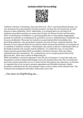 Antimicrobial Stewardship
Antibiotic resistance is becoming a more prevalent issue. This is a growing dilemma because, not
only do patients have the potential to develop resistance, but they also can transmit the resistant
bacteria to others (McKellar, 2014). Additionally, it is estimated that over one third of all
antibiotics prescribed to patients are unnecessary (Centers for Disease Control and Prevention,
2016). Overutilization of antibiotics is a growing problem due to some patients inappropriate
demands for antibiotics or misdiagnoses by prescribers, however, underutilization of antibiotics can
be just as problematic. Physicians are trained to use good antimicrobial stewardship when
prescribing antibiotics; only giving them to patients who truly do have a bacterial infection. This
becomes an issue when providers are too cautious and do not prescribe antibiotics in an attempt not
to contribute to antibiotic resistance. Unfortunately, this caution could have a detrimental effect on
the health of patients who actually need the antibiotics. To combat this issue, we must find a
balance between good antimicrobial stewardship to minimize resistance while also taking
underutilization into consideration. We, as pharmacists, are at a unique position between the
physician and... Show more content on Helpwriting.net ...
While stewardship is extremely important to slow the rate of resistance, we must also make sure
that patients in need of antimicrobial therapy receive the treatment they need. Price of medication
and overly cautious prescribers are two of many barriers that patients may experience; as clinicians
it s important that we do our part to promote appropriate and affordable treatments. Ideally,
prescribers could determine the exact pathogen using a swab or culture of the infected tissue. This
would prevent misdiagnoses and reduce unnecessary costs to the
... Get more on HelpWriting.net ...
 