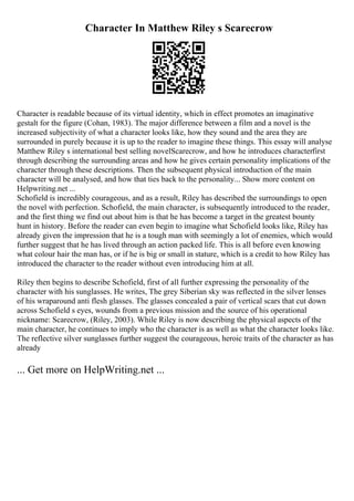 Character In Matthew Riley s Scarecrow
Character is readable because of its virtual identity, which in effect promotes an imaginative
gestalt for the figure (Cohan, 1983). The major difference between a film and a novel is the
increased subjectivity of what a character looks like, how they sound and the area they are
surrounded in purely because it is up to the reader to imagine these things. This essay will analyse
Matthew Riley s international best selling novelScarecrow, and how he introduces characterfirst
through describing the surrounding areas and how he gives certain personality implications of the
character through these descriptions. Then the subsequent physical introduction of the main
character will be analysed, and how that ties back to the personality... Show more content on
Helpwriting.net ...
Schofield is incredibly courageous, and as a result, Riley has described the surroundings to open
the novel with perfection. Schofield, the main character, is subsequently introduced to the reader,
and the first thing we find out about him is that he has become a target in the greatest bounty
hunt in history. Before the reader can even begin to imagine what Schofield looks like, Riley has
already given the impression that he is a tough man with seemingly a lot of enemies, which would
further suggest that he has lived through an action packed life. This is all before even knowing
what colour hair the man has, or if he is big or small in stature, which is a credit to how Riley has
introduced the character to the reader without even introducing him at all.
Riley then begins to describe Schofield, first of all further expressing the personality of the
character with his sunglasses. He writes, The grey Siberian sky was reflected in the silver lenses
of his wraparound anti flesh glasses. The glasses concealed a pair of vertical scars that cut down
across Schofield s eyes, wounds from a previous mission and the source of his operational
nickname: Scarecrow, (Riley, 2003). While Riley is now describing the physical aspects of the
main character, he continues to imply who the character is as well as what the character looks like.
The reflective silver sunglasses further suggest the courageous, heroic traits of the character as has
already
... Get more on HelpWriting.net ...
 