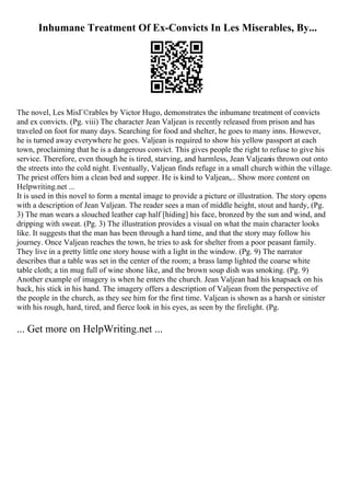 Inhumane Treatment Of Ex-Convicts In Les Miserables, By...
The novel, Les MisГ©rables by Victor Hugo, demonstrates the inhumane treatment of convicts
and ex convicts. (Pg. viii) The character Jean Valjean is recently released from prison and has
traveled on foot for many days. Searching for food and shelter, he goes to many inns. However,
he is turned away everywhere he goes. Valjean is required to show his yellow passport at each
town, proclaiming that he is a dangerous convict. This gives people the right to refuse to give his
service. Therefore, even though he is tired, starving, and harmless, Jean Valjeanis thrown out onto
the streets into the cold night. Eventually, Valjean finds refuge in a small church within the village.
The priest offers him a clean bed and supper. He is kind to Valjean,... Show more content on
Helpwriting.net ...
It is used in this novel to form a mental image to provide a picture or illustration. The story opens
with a description of Jean Valjean. The reader sees a man of middle height, stout and hardy, (Pg.
3) The man wears a slouched leather cap half [hiding] his face, bronzed by the sun and wind, and
dripping with sweat. (Pg. 3) The illustration provides a visual on what the main character looks
like. It suggests that the man has been through a hard time, and that the story may follow his
journey. Once Valjean reaches the town, he tries to ask for shelter from a poor peasant family.
They live in a pretty little one story house with a light in the window. (Pg. 9) The narrator
describes that a table was set in the center of the room; a brass lamp lighted the coarse white
table cloth; a tin mug full of wine shone like, and the brown soup dish was smoking. (Pg. 9)
Another example of imagery is when he enters the church. Jean Valjean had his knapsack on his
back, his stick in his hand. The imagery offers a description of Valjean from the perspective of
the people in the church, as they see him for the first time. Valjean is shown as a harsh or sinister
with his rough, hard, tired, and fierce look in his eyes, as seen by the firelight. (Pg.
... Get more on HelpWriting.net ...
 
