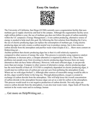 Essay On Analyse
The University of California, San Diego (UCSD) currently uses a cogeneration facility that uses
methane gas to supply electricity and heat to the campus. Although the cogeneration facility saves
eight million dollars a year, the use of methane gas does not follow the goals of carbon neutrality
within the UC campuses ( Energy Management ). A non carbon producing, alternative source of
energy is needed to help reach this goal. By following the first solution from Bending the Curve,
the use of electric producing algae can replace the consumption of methane gas. Using electric
producing algae not only creates a carbon neutral way to produce energy, but it also removes
carbon dioxide from the atmosphere and purifies waste water (Gajda et al.).... Show more content on
Helpwriting.net ...
Another problem that electric producing algae has is that it is still relatively expensive
compared to other sources of energy like solar. This process is currently using expensive catalyst
like platinum, to decrease price, a cheaper alternative is required (Lobato et al.). These three
problems turn people away from investing in electric producing algae because there are many
alternatives that can have better efficiency. However, with more efficient algae, it can provide
more than just energy. Compare to other sources of alternative energy, electric producing algae
has the most benefits of them all. If UCSD is completely dependent on electric producing algae, it
would stop two million tons of carbon per year per acre from polluting the atmosphere (Lane,
Where are we with algae biofuel? ). Although other sources of renewable energy would be able to
do this, algae would be better in the long run. Through photosynthesis, oxygen is created in
exchange of carbon dioxide from the atmosphere. This will help lower the overall concentration
of carbon dioxide in the atmosphere because algae can act as a sink for carbon in the atmosphere.
This process would result in a net negative production of carbon dioxide. Not only algae can
remove carbon dioxide from the atmosphere, it can also treat waste water. Algae feeds off from the
nutrient in the waste water and in exchange, human
... Get more on HelpWriting.net ...
 