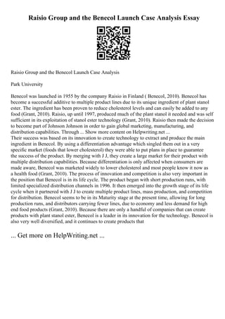 Raisio Group and the Benecol Launch Case Analysis Essay
Raisio Group and the Benecol Launch Case Analysis
Park University
Benecol was launched in 1955 by the company Raisio in Finland ( Benecol, 2010). Benecol has
become a successful additive to multiple product lines due to its unique ingredient of plant stanol
ester. The ingredient has been proven to reduce cholesterol levels and can easily be added to any
food (Grant, 2010). Raisio, up until 1997, produced much of the plant stanol it needed and was self
sufficient in its exploitation of stanol ester technology (Grant, 2010). Raisio then made the decision
to become part of Johnson Johnson in order to gain global marketing, manufacturing, and
distribution capabilities. Through ... Show more content on Helpwriting.net ...
Their success was based on its innovation to create technology to extract and produce the main
ingredient in Benecol. By using a differentiation advantage which singled them out in a very
specific market (foods that lower cholesterol) they were able to put plans in place to guarantee
the success of the product. By merging with J J, they create a large market for their product with
multiple distribution capabilities. Because differentiation is only affected when consumers are
made aware, Benecol was marketed widely to lower cholesterol and most people know it now as
a health food (Grant, 2010). The process of innovation and competition is also very important in
the position that Benecol is in its life cycle. The product began with short production runs, with
limited specialized distribution channels in 1996. It then emerged into the growth stage of its life
cycle when it partnered with J J to create multiple product lines, mass production, and competition
for distribution. Benecol seems to be in its Maturity stage at the present time, allowing for long
production runs, and distributors carrying fewer lines, due to economy and less demand for high
end food products (Grant, 2010). Because there are only a handful of companies that can create
products with plant stanol ester, Benecol is a leader in its innovation for the technology. Benecol is
also very well diversified, and it continues to create products that
... Get more on HelpWriting.net ...
 