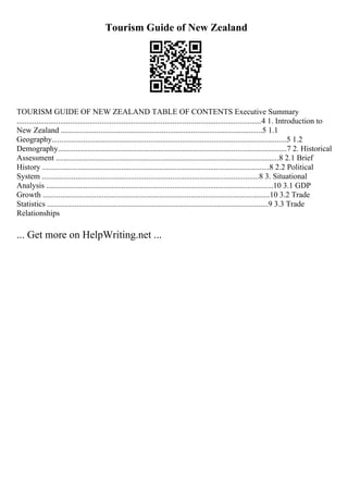 Tourism Guide of New Zealand
TOURISM GUIDE OF NEW ZEALAND TABLE OF CONTENTS Executive Summary
............................................................................................................................4 1. Introduction to
New Zealand ......................................................................................................5 1.1
Geography.......................................................................................................................5 1.2
Demography....................................................................................................................7 2. Historical
Assessment .................................................................................................................8 2.1 Brief
History ...................................................................................................................8 2.2 Political
System ..............................................................................................................8 3. Situational
Analysis ...................................................................................................................10 3.1 GDP
Growth ...................................................................................................................10 3.2 Trade
Statistics ................................................................................................................9 3.3 Trade
Relationships
... Get more on HelpWriting.net ...
 