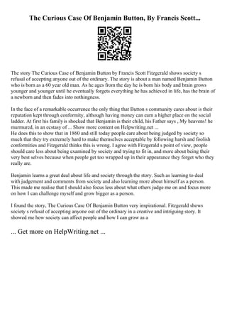 The Curious Case Of Benjamin Button, By Francis Scott...
The story The Curious Case of Benjamin Button by Francis Scott Fitzgerald shows society s
refusal of accepting anyone out of the ordinary. The story is about a man named Benjamin Button
who is born as a 60 year old man. As he ages from the day he is born his body and brain grows
younger and younger until he eventually forgets everything he has achieved in life, has the brain of
a newborn and then fades into nothingness.
In the face of a remarkable occurrence the only thing that Button s community cares about is their
reputation kept through conformity, although having money can earn a higher place on the social
ladder. At first his familyis shocked that Benjamin is their child, his Father says , My heavens! he
murmured, in an ecstasy of ... Show more content on Helpwriting.net ...
He does this to show that in 1860 and still today people care about being judged by society so
much that they try extremely hard to make themselves acceptable by following harsh and foolish
conformities and Fitzgerald thinks this is wrong. I agree with Fitzgerald s point of view, people
should care less about being examined by society and trying to fit in, and more about being their
very best selves because when people get too wrapped up in their appearance they forget who they
really are.
Benjamin learns a great deal about life and society through the story. Such as learning to deal
with judgement and comments from society and also learning more about himself as a person.
This made me realise that I should also focus less about what others judge me on and focus more
on how I can challenge myself and grow bigger as a person.
I found the story, The Curious Case Of Benjamin Button very inspirational. Fitzgerald shows
society s refusal of accepting anyone out of the ordinary in a creative and intriguing story. It
showed me how society can affect people and how I can grow as a
... Get more on HelpWriting.net ...
 