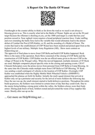 A Report On The Battle Of Wanat
Forethought or the counter ability to think as far down the road as we need is not always a
blessing given to us. This is exactly what led to the Battle of Wanat. Sights are set on the 50 yard
target because the rifleman is shooting at you, yet the 1000 yard target is a tank that has your
position zeroed in. Near sighted vision requires a broad peripheral reaction force. Under staffing
and over extending the battle force led to the variable that would ultimately lead to the almost
defeat of Combat Out Post (COP) Kahler, ex fil, and the awarding of a Medal of Honor. The
events that lead to the establishment of COP Wanat have been studied and picked apart from at the
highest levels of our military. Multiple Army Regulation (AR)... Show more content on
Helpwriting.net ...
The approval of final plans to move from COP Bella and build COP Kahler happened. Rock
Move is the name of the operation. Rock Move consisted of the closing of COP Bella and the
construction of COP Kahler. COP Kahler was the un official name given to the new COP in the
village of Wanat in the Waygal valley. When the moved happened, multiple elements of TF Rock
are used. Multiple companies played specific roles in the closing and opening events. CH 47
Chinook Helicopters were the prime moves from personal from COP Bella to Camp Blessing. At
the same time the Chinooks made multiple turns from COP Bella to COP Blessing, TF Rock
was sending a small contingent of vehicles to the location of COP Kahler. Overnight, COP
Kahler was established when the Highly Mobile Multi Wheeled Vehicle s (HMMWV)
approached the plateau set forth for Kahler. Initially the multi squad element that arrived at
Kahler only set up a perimeter and security for the arrival of more Soldiers the following day.
Once the sun was up, the small element started to build defensive positions. Throughout the entire
build up process, the Soldiers were limited to certain times of day that they could work. Due to
the enemy being holding a strong point within the valley, the Soldiers always wore their body
armor. During peak hours of heat, Soldiers rested and prevented the waste of key supplies like
water. Shortly after sun up on the
... Get more on HelpWriting.net ...
 