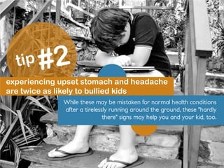 experiencing upset stomach and headache
are twice as likely to bullied kids
While these may be mistaken for normal health conditions
after a tirelessly running around the ground, these "hardly
there" signs may help you and your kid, too.
 