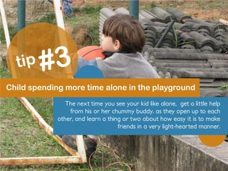 Child spending more time alone in the playground
The next time you see your kid like alone, get a little help
from his or her chummy buddy. as they open up to each
other, and learn a thing or two about how easy it is to make
friends in a very light-hearted manner.
 