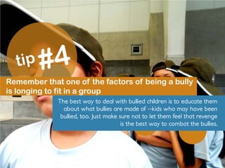 Remember that one of the factors of being a bully
is longing to fit in a group
The best way to deal with bullied children is to educate them
about what bullies are made of --kids who may have been
bullied, too. Just make sure not to let them feel that revenge
is the best way to combat the bullies.
 