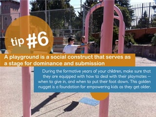 A playground is a social construct that serves as
a stage for dominance and submission
During the formative years of your children, make sure that
they are equipped with how to deal with their playmates --
when to give in, and when to put their foot down. This golden
nugget is a foundation for empowering kids as they get older.
 