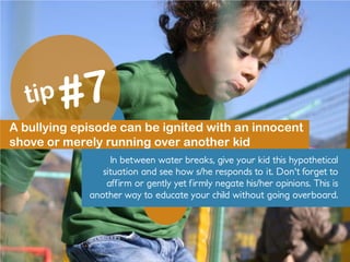 A bullying episode can be ignited with an innocent
shove or merely running over another kid
In between water breaks, give your kid this hypothetical
situation and see how s/he responds to it. Don't forget to
affirm or gently yet firmly negate his/her opinions. This is
another way to educate your child without going overboard.
 