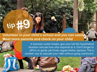 Volunteer in your child’s school and you can easily
Meet more parents and check on your child
In between water breaks, give your kid this hypothetical
situation and see how s/he responds to it. Don't forget to
affirm or gently yet firmly negate his/her opinions. This is
another way to educate your child without going overboard.
 