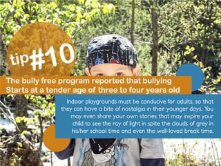 The bully free program reported that bullying
Starts at a tender age of three to four years old
Indoor playgrounds must be conducive for adults, so that
they can have a bite of nostalgia in their younger days. You
may even share your own stories that may inspire your
child to see the ray of light in spite the clouds of grey in
his/her school time and even the well-loved break time.
 