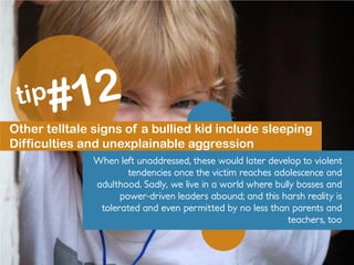 Other telltale signs of a bullied kid include sleeping
Difficulties and unexplainable aggression
When left unaddressed, these would later develop to violent
tendencies once the victim reaches adolescence and
adulthood. Sadly, we live in a world where bully bosses and
power-driven leaders abound; and this harsh reality is
tolerated and even permitted by no less than parents and
teachers, too
 