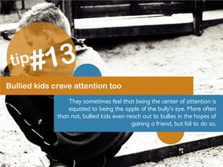 Bullied kids crave attention too
They sometimes feel that being the center of attention is
equated to being the apple of the bully's eye. More often
than not, bullied kids even reach out to bullies in the hopes of
gaining a friend, but fail to do so.
 