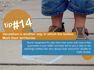 Vandalism is another way in which the bullies
Mark their territories
Sturdy equipment for play time that come with worry-free
guarantee is your safest and best bet to put a stop to the
seemingly tireless kids who always look around for double or
triple double.
 