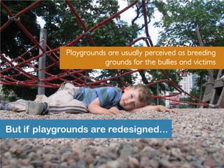 Playgrounds are usually perceived as breeding
grounds for the bullies and victims
But if playgrounds are redesigned...
 