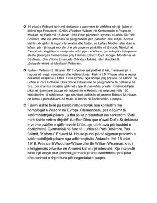  14 pikat e Willsonit ishin një deklaratë e parimeve të përfshira në një fjalim të
dhënë nga Presidenti I SHBA Woodrow Wilson, në Konferencën e Paqes të
zhvilluar në Paris më 18 Janar 1918. Pikat përfshinin synimet e Luftës Së Parë
Botërore, dhe një udhëzues të përgjithshëm për pasluftën dhe kufijtë. Adresa
kishte për qëllim të siguronte vendin, dhe botën, se Lufta e Madhe ishte duke u
luftuar për një kauzë morale dhe për paqen e pasluftës në Evropë. Njerëzit në
Evropë në përgjithësi e mirëpritën ndërhyrjen e Wilson, por kolegët e tij kryesore
aleate (Georges Clemenceau prej Francës, David Lloyd George i Mbretërisë së
Bashkuar, dhe Vittorio Emanuele Orlando i Italisë), ishin skeptikë të
zbatueshmërisë së idealizmit Wilsonian.
 Fjalimi I Wilson më 18 janar 1918 shpalosi një politikë të lirë, marrëveshjet e
hapura në tregti, demokraci dhe vetëvendosje. Fjalimi I 14 Pikave ishte e vetmja
deklaratë eksplicite e luftës e cila synohej nga ndonjë prej popujve që luftonin në
Luftën e Parë Botërore. Disa dhanë indikacione të përgjithshme të qëllimeve të
tyre, por shumica mbajtën qëllimet e tyre të pas-luftës private. Katërmbëdhjetë
pikat në fjalim janë bazuar në hulumtimin e Hetimit, një ekip prej rreth 150
këshilltarëve të udhëhequr nga këshilltari politikës së jashtme Edëard M. House,
në temat e parashikuara që mund të lindnin në konferencën e paqes.
 Fjalimi është bërë pa koordinim paraprak ose konsultim me
homologëte Wilsonit në Evropë.Clemenceau,pas dëgjimittë
katërmbëdhjetë pikave , u tha se ka pretenduar me sarkazëm “Zotii
mirë kishte vetëm dhjetë!” (Le Bon Dieu que n'avait Dix!). Si deklarata
e vetme publike e qëllimeve të luftës, ajo u bë baza për kushtet e
dorëzimit të Gjermanisë në fund të Luftës së Parë Botërore.Pas
fjalimit, "Koloneli" Eduard M. House punoi për të siguruar pranimin e
katërmbëdhjetë pikave nga udhëheqësite Antantës. Më 16 tetor
1918,PresidentiWoodrowWilsondhe Sir William Wiseman,kreu i
inteligjencës britanike në Amerikë kishin një intervistë. Kjo intervistë
ishte një arsye pse qeveria gjermane pranoi katërmbëdhjetë pikat
dhe parimet e shprehura për negociatat e paqes.
 