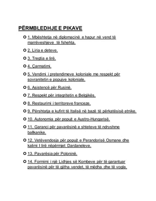 PËRMBLEDHJE E PIKAVE
 1. Mbështetja në diplomacinë e hapur në vend të
marrëveshjeve të fshehta.
 2. Liria e deteve.
 3. Tregtia e lirë.
 4. Çarmatimi.
 5. Vendimi i pretendimeve koloniale me respekt për
sovranitetin e popujve koloniale.
 6. Asistencë për Rusinë.
 7. Respekt për integritetin e Belgjikës.
 8. Restaurimi i territoreve franceze.
 9. Përshtatja e kufirit të Italisë në bazë të përkatësisë etnike.
 10. Autonomia për popujt e Austro-Hungarisë.
 11. Garanci për pavarësinë e shteteve të ndryshme
ballkanike.
 12. Vetëvendosja për popujt e Perandorisë Osmane dhe
kalimi I lirë nëpërmjet Dardaneleve.
 13. Pavarësia për Poloninë.
 14. Formimi i një Lidhjes së Kombeve për të garantuar
pavarësinë për të gjitha vendet, të mëdha dhe të vogla.
 
