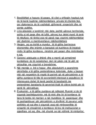 1. Besëlidhjet e hapura të paqes, të cilat u shfaqën haptazi,nuk
do të kenë kuptime ndërkombëtare private të çfarëdo lloji,
por diplomacia do të vazhdojë gjithmonë sinqerisht dhe në
pamje publike.
2. Liria absolute e lundrimit mbi dete, jashtë ujërave territoriale,
ashtu si në paqe dhe në luftë, përveç kur detet mund të jenë
të mbyllura në tërësi ose në pjesë nga veprimi ndërkombëtar
për zbatimin e marrëveshjeve ndërkombëtare
3. Heqjen, aq sa është e mundur, të të gjitha barrierave
ekonomike dhe krijimin e barazisë së kushteve të tregtisë
midis të gjitha kombeve, miratimi për paqen dhe mirëmbajtja
e saj.
4. Garanci adekuate e dhënë dhe e marrë që armatimet
kombëtare do të reduktohen deri në pikën më të ulët në
përputhje me sigurinë e brendshme.
5. Një mendje e lirë e hapur, dhe absolutisht e paanshme
përshtatja e të gjitha pretendimeve koloniale, duke u bazuar
mbi një respektim të rreptë të parimit që në përcaktimin e të
gjitha pyetjeve të tilla të sovranitetit interesat e popullsive të
interesuara duhet të kenë peshë të barabartë me
pretendimet barabarta të qeverisë titulli të cilëve është për të
qenë të përcaktuar.
6. Evakuimin e të gjitha pyetjeve që ndikojnë Rusinë si do të
sigurojë bashkëpunimin më të mirë dhe liri të kombeve të
tjera të botës në marrjen e një mundësie të papenguar dhe
të pashqetësuar për përcaktimin e zhvillimit të pavarur vetë
politikës së saj dhe ti sigurojë asaj një mirëseardhje të
sinqertë në shoqërinë e kombeve të lira në institucionet e
zgjedhjes së saj, dhe, më shumë se një ndihmë të mirëpritur,
 