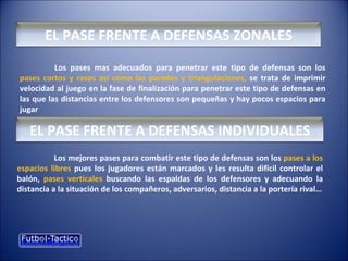 EL PASE FRENTE A DEFENSAS ZONALES
Los pases mas adecuados para penetrar este tipo de defensas son los
pases cortos y rasos así como las paredes y triangulaciones, se trata de imprimir
velocidad al juego en la fase de finalización para penetrar este tipo de defensas en
las que las distancias entre los defensores son pequeñas y hay pocos espacios para
jugar
EL PASE FRENTE A DEFENSAS INDIVIDUALES
Los mejores pases para combatir este tipo de defensas son los pases a los
espacios libres pues los jugadores están marcados y les resulta difícil controlar el
balón, pases verticales buscando las espaldas de los defensores y adecuando la
distancia a la situación de los compañeros, adversarios, distancia a la portería rival…
 