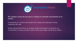 #9. Coloque o preço de sua casa e a coloque no mercado na primavera ou no
outono.
A primavera e o outono são tempos de compra principal para muitos
caçadores de casa.
Ainda está quente lá fora, as crianças estão terminando o ano letivo, ou
começando a ir para a escola e todo mundo que viajou nas férias já voltou.
 