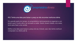 #10. Tenha uma data para baixar o preço se não encontrar nenhuma oferta
Em grande parte do tempo, os proprietários teimosamente se agarram a um
preço que é muito alto e se recusam a ceder. Assim, levam meses, e às vezes
anos para fazer uma venda.
Defina uma data para baixar o preço de seu imóvel, caso não tenha nenhum
comprador ou oferta até lá.
 